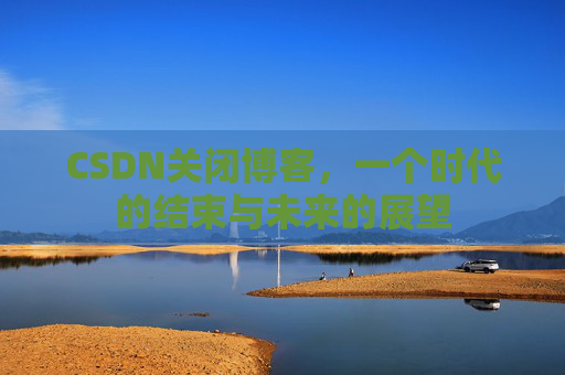 CSDN关闭博客，一个时代的结束与未来的展望